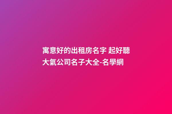 寓意好的出租房名字 起好聽大氣公司名子大全-名學網-第1張-公司起名-玄機派